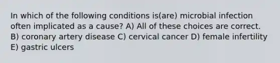 In which of the following conditions is(are) microbial infection often implicated as a cause? A) All of these choices are correct. B) coronary artery disease C) cervical cancer D) female infertility E) gastric ulcers