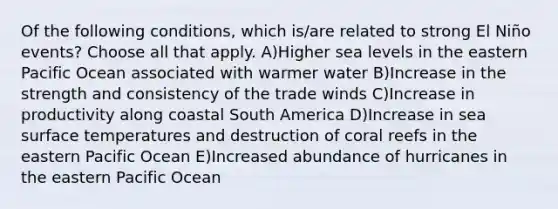 Of the following conditions, which is/are related to strong El Niño events? Choose all that apply. A)Higher sea levels in the eastern Pacific Ocean associated with warmer water B)Increase in the strength and consistency of the trade winds C)Increase in productivity along coastal South America D)Increase in sea surface temperatures and destruction of coral reefs in the eastern Pacific Ocean E)Increased abundance of hurricanes in the eastern Pacific Ocean