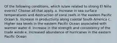 Of the following conditions, which is/are related to strong El Niño events? ​Choose all that apply. a. Increase in sea surface temperatures and destruction of coral reefs in the eastern Pacific Ocean b. Increase in productivity along coastal South America c. Higher sea levels in the eastern Pacific Ocean associated with warmer water d. Increase in the strength and consistency of the trade winds e. Increased abundance of hurricanes in the eastern Pacific Ocean