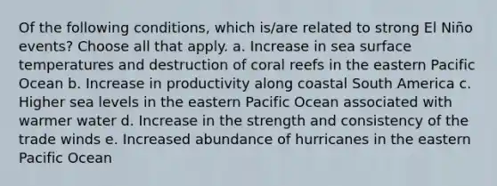 Of the following conditions, which is/are related to strong El Niño events? ​Choose all that apply. a. Increase in sea surface temperatures and destruction of coral reefs in the eastern Pacific Ocean b. Increase in productivity along coastal South America c. Higher sea levels in the eastern Pacific Ocean associated with warmer water d. Increase in the strength and consistency of the trade winds e. Increased abundance of hurricanes in the eastern Pacific Ocean