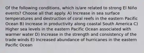 Of the following conditions, which is/are related to strong El Niño events? Choose all that apply. A) Increase in sea surface temperatures and destruction of coral reefs in the eastern Pacific Ocean B) Increase in productivity along coastal South America C) Higher sea levels in the eastern Pacific Ocean associated with warmer water D) Increase in the strength and consistency of the trade winds E) Increased abundance of hurricanes in the eastern Pacific Ocean