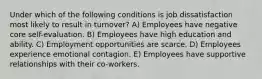 Under which of the following conditions is job dissatisfaction most likely to result in turnover? A) Employees have negative core self-evaluation. B) Employees have high education and ability. C) Employment opportunities are scarce. D) Employees experience emotional contagion. E) Employees have supportive relationships with their co-workers.