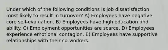 Under which of the following conditions is job dissatisfaction most likely to result in turnover? A) Employees have negative core self-evaluation. B) Employees have high education and ability. C) Employment opportunities are scarce. D) Employees experience emotional contagion. E) Employees have supportive relationships with their co-workers.