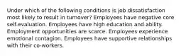 Under which of the following conditions is job dissatisfaction most likely to result in turnover? Employees have negative core self-evaluation. Employees have high education and ability. Employment opportunities are scarce. Employees experience emotional contagion. Employees have supportive relationships with their co-workers.