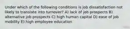 Under which of the following conditions is job dissatisfaction not likely to translate into turnover? A) lack of job prospects B) alternative job prospects C) high human capital D) ease of job mobility E) high employee education