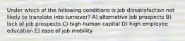 Under which of the following conditions is job dissatisfaction not likely to translate into turnover? A) alternative job prospects B) lack of job prospects C) high human capital D) high employee education E) ease of job mobility