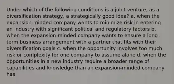 Under which of the following conditions is a joint venture, as a diversification strategy, a strategically good idea? a. when the expansion-minded company wants to minimize risk in entering an industry with significant political and regulatory factors b. when the expansion-minded company wants to ensure a long-term business arrangement with a partner that fits with their diversification goals c. when the opportunity involves too much risk or complexity for one company to assume alone d. when the opportunities in a new industry require a broader range of capabilities and knowledge than an expansion-minded company has