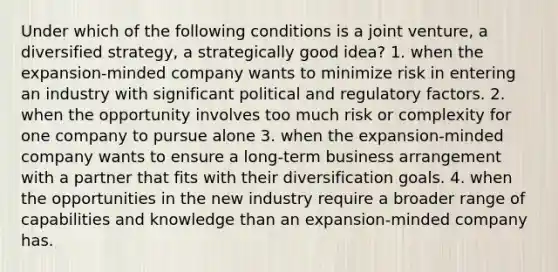 Under which of the following conditions is a joint venture, a diversified strategy, a strategically good idea? 1. when the expansion-minded company wants to minimize risk in entering an industry with significant political and regulatory factors. 2. when the opportunity involves too much risk or complexity for one company to pursue alone 3. when the expansion-minded company wants to ensure a long-term business arrangement with a partner that fits with their diversification goals. 4. when the opportunities in the new industry require a broader range of capabilities and knowledge than an expansion-minded company has.