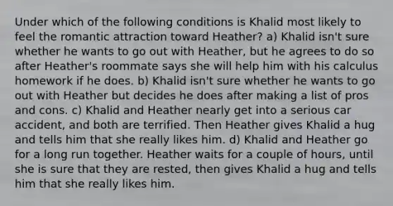 Under which of the following conditions is Khalid most likely to feel the romantic attraction toward Heather? a) Khalid isn't sure whether he wants to go out with Heather, but he agrees to do so after Heather's roommate says she will help him with his calculus homework if he does. b) Khalid isn't sure whether he wants to go out with Heather but decides he does after making a list of pros and cons. c) Khalid and Heather nearly get into a serious car accident, and both are terrified. Then Heather gives Khalid a hug and tells him that she really likes him. d) Khalid and Heather go for a long run together. Heather waits for a couple of hours, until she is sure that they are rested, then gives Khalid a hug and tells him that she really likes him.