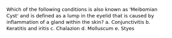 Which of the following conditions is also known as 'Meibomian Cyst' and is defined as a lump in the eyelid that is caused by inflammation of a gland within the skin? a. Conjunctivitis b. Keratitis and iritis c. Chalazion d. Molluscum e. Styes