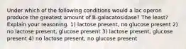 Under which of the following conditions would a lac operon produce the greatest amount of B-galacatosidase? The least? Explain your reasoning. 1) lactose present, no glucose present 2) no lactose present, glucose present 3) lactose present, glucose present 4) no lactose present, no glucose present