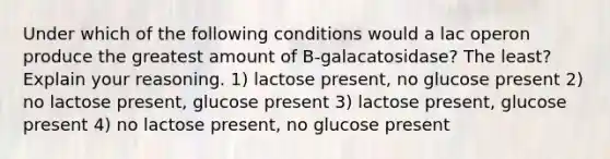 Under which of the following conditions would a lac operon produce the greatest amount of B-galacatosidase? The least? Explain your reasoning. 1) lactose present, no glucose present 2) no lactose present, glucose present 3) lactose present, glucose present 4) no lactose present, no glucose present