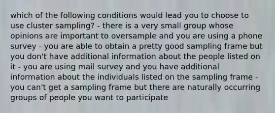 which of the following conditions would lead you to choose to use cluster sampling? - there is a very small group whose opinions are important to oversample and you are using a phone survey - you are able to obtain a pretty good sampling frame but you don't have additional information about the people listed on it - you are using mail survey and you have additional information about the individuals listed on the sampling frame - you can't get a sampling frame but there are naturally occurring groups of people you want to participate