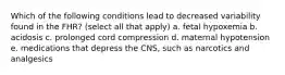 Which of the following conditions lead to decreased variability found in the FHR? (select all that apply) a. fetal hypoxemia b. acidosis c. prolonged cord compression d. maternal hypotension e. medications that depress the CNS, such as narcotics and analgesics