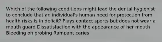 Which of the following conditions might lead the dental hygienist to conclude that an individual's human need for protection from health risks is in deficit? Plays contact sports but does not wear a mouth guard Dissatisfaction with the appearance of her mouth Bleeding on probing Rampant caries