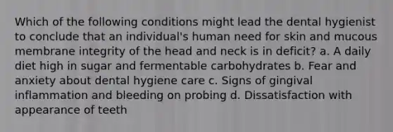 Which of the following conditions might lead the dental hygienist to conclude that an individual's human need for skin and mucous membrane integrity of the head and neck is in deficit? a. A daily diet high in sugar and fermentable carbohydrates b. Fear and anxiety about dental hygiene care c. Signs of gingival inflammation and bleeding on probing d. Dissatisfaction with appearance of teeth