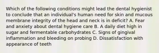 Which of the following conditions might lead the dental hygienist to conclude that an individual's human need for skin and mucous membrane integrity of the head and neck is in deficit? A. Fear and anxiety about dental hygiene care B. A daily diet high in sugar and fermentable carbohydrates C. Signs of gingival inflammation and bleeding on probing D. Dissatisfaction with appearance of teeth