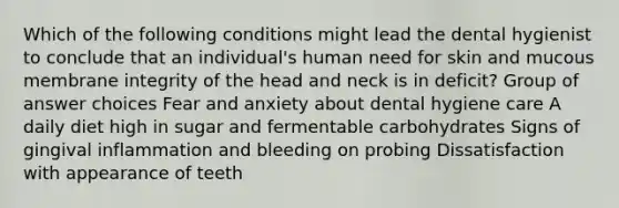 Which of the following conditions might lead the dental hygienist to conclude that an individual's human need for skin and mucous membrane integrity of the head and neck is in deficit? Group of answer choices Fear and anxiety about dental hygiene care A daily diet high in sugar and fermentable carbohydrates Signs of gingival inflammation and bleeding on probing Dissatisfaction with appearance of teeth