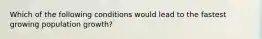 Which of the following conditions would lead to the fastest growing population growth?