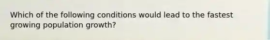 Which of the following conditions would lead to the fastest growing population growth?