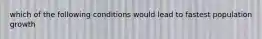 which of the following conditions would lead to fastest population growth