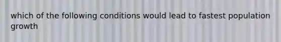 which of the following conditions would lead to fastest population growth