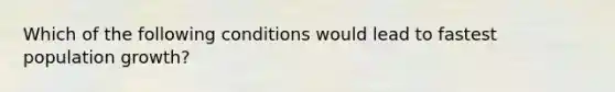 Which of the following conditions would lead to fastest population growth?