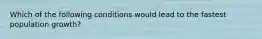 Which of the following conditions would lead to the fastest population growth?