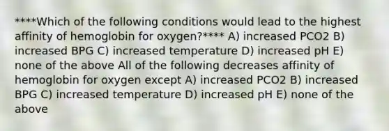 ****Which of the following conditions would lead to the highest affinity of hemoglobin for oxygen?**** A) increased PCO2 B) increased BPG C) increased temperature D) increased pH E) none of the above All of the following decreases affinity of hemoglobin for oxygen except A) increased PCO2 B) increased BPG C) increased temperature D) increased pH E) none of the above