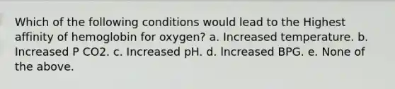 Which of the following conditions would lead to the Highest affinity of hemoglobin for oxygen? a. Increased temperature. b. Increased P CO2. c. Increased pH. d. lncreased BPG. e. None of the above.