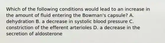 Which of the following conditions would lead to an increase in the amount of fluid entering the Bowman's capsule? A. dehydration B. a decrease in systolic blood pressure C. constriction of the efferent arterioles D. a decrease in the secretion of aldosterone