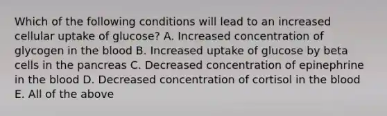 Which of the following conditions will lead to an increased cellular uptake of glucose? A. Increased concentration of glycogen in the blood B. Increased uptake of glucose by beta cells in the pancreas C. Decreased concentration of epinephrine in the blood D. Decreased concentration of cortisol in the blood E. All of the above