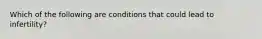 Which of the following are conditions that could lead to infertility?