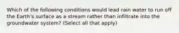 Which of the following conditions would lead rain water to run off the Earth's surface as a stream rather than infiltrate into the groundwater system? (Select all that apply)