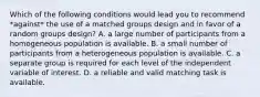 Which of the following conditions would lead you to recommend *against* the use of a matched groups design and in favor of a random groups design? A. a large number of participants from a homogeneous population is available. B. a small number of participants from a heterogeneous population is available. C. a separate group is required for each level of the independent variable of interest. D. a reliable and valid matching task is available.