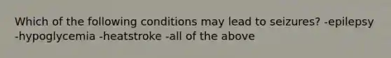 Which of the following conditions may lead to seizures? -epilepsy -hypoglycemia -heatstroke -all of the above