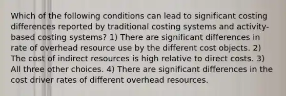 Which of the following conditions can lead to significant costing differences reported by traditional costing systems and activity-based costing systems? 1) There are significant differences in rate of overhead resource use by the different cost objects. 2) The cost of indirect resources is high relative to direct costs. 3) All three other choices. 4) There are significant differences in the cost driver rates of different overhead resources.