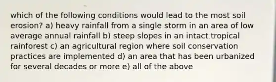 which of the following conditions would lead to the most soil erosion? a) heavy rainfall from a single storm in an area of low average annual rainfall b) steep slopes in an intact tropical rainforest c) an agricultural region where soil conservation practices are implemented d) an area that has been urbanized for several decades or more e) all of the above