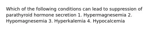 Which of the following conditions can lead to suppression of parathyroid hormone secretion 1. Hypermagnesemia 2. Hypomagnesemia 3. Hyperkalemia 4. Hypocalcemia