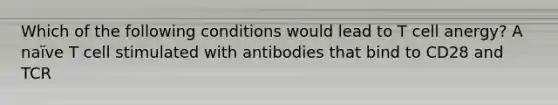 Which of the following conditions would lead to T cell anergy? A naïve T cell stimulated with antibodies that bind to CD28 and TCR