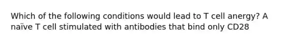 Which of the following conditions would lead to T cell anergy? A naïve T cell stimulated with antibodies that bind only CD28