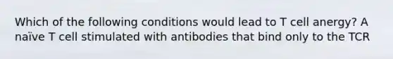 Which of the following conditions would lead to T cell anergy? A naïve T cell stimulated with antibodies that bind only to the TCR