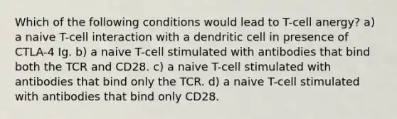 Which of the following conditions would lead to T-cell anergy? a) a naive T-cell interaction with a dendritic cell in presence of CTLA-4 Ig. b) a naive T-cell stimulated with antibodies that bind both the TCR and CD28. c) a naive T-cell stimulated with antibodies that bind only the TCR. d) a naive T-cell stimulated with antibodies that bind only CD28.