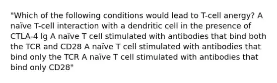 "Which of the following conditions would lead to T-cell anergy? A naïve T-cell interaction with a dendritic cell in the presence of CTLA-4 Ig A naïve T cell stimulated with antibodies that bind both the TCR and CD28 A naïve T cell stimulated with antibodies that bind only the TCR A naïve T cell stimulated with antibodies that bind only CD28"