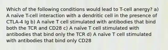 Which of the following conditions would lead to T-cell anergy? a) A naïve T-cell interaction with a dendritic cell in the presence of CTLA-4 Ig b) A naïve T cell stimulated with antibodies that bind both the TCR and CD28 c) A naïve T cell stimulated with antibodies that bind only the TCR d) A naïve T cell stimulated with antibodies that bind only CD28