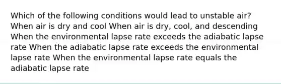 Which of the following conditions would lead to unstable air? When air is dry and cool When air is dry, cool, and descending When the environmental lapse rate exceeds the adiabatic lapse rate When the adiabatic lapse rate exceeds the environmental lapse rate When the environmental lapse rate equals the adiabatic lapse rate