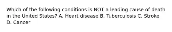 Which of the following conditions is NOT a leading cause of death in the United States? A. Heart disease B. Tuberculosis C. Stroke D. Cancer