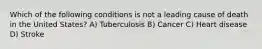 Which of the following conditions is not a leading cause of death in the United States? A) Tuberculosis B) Cancer C) Heart disease D) Stroke