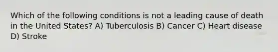 Which of the following conditions is not a leading cause of death in the United States? A) Tuberculosis B) Cancer C) Heart disease D) Stroke