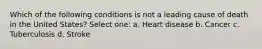 Which of the following conditions is not a leading cause of death in the United States? Select one: a. Heart disease b. Cancer c. Tuberculosis d. Stroke